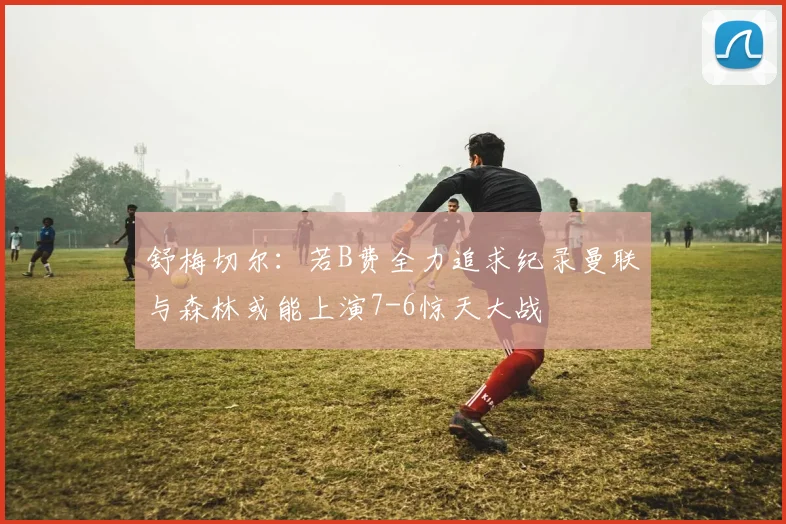 舒梅切尔：若B费全力追求纪录曼联与森林或能上演7-6惊天大战