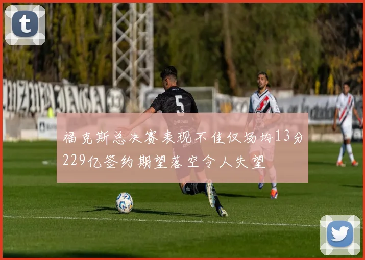 福克斯总决赛表现不佳仅场均13分229亿签约期望落空令人失望