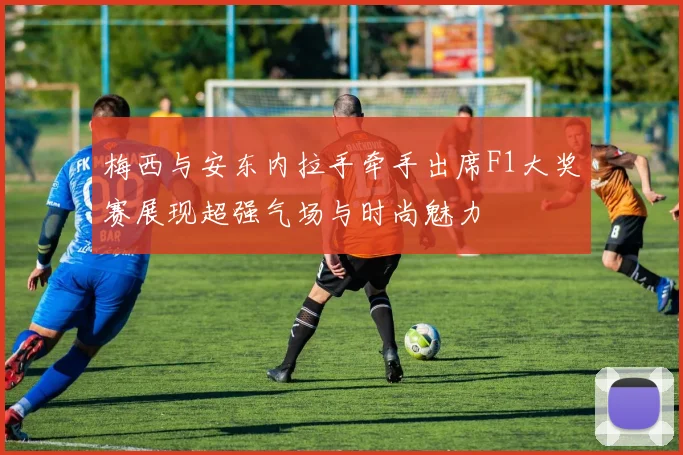 梅西与安东内拉手牵手出席F1大奖赛展现超强气场与时尚魅力