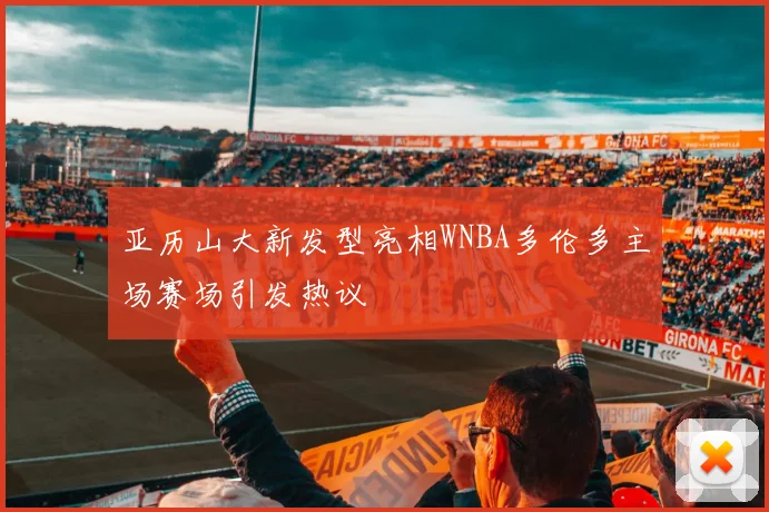 亚历山大新发型亮相WNBA多伦多主场赛场引发热议