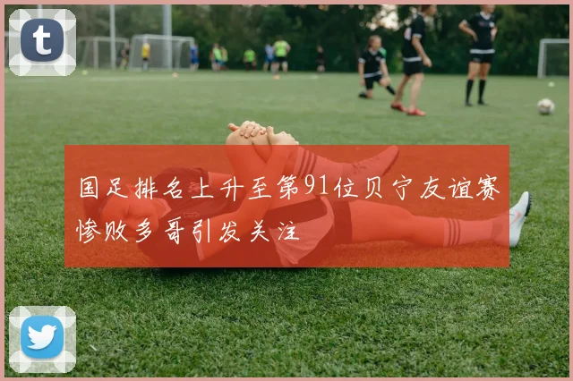 国足排名上升至第91位贝宁友谊赛惨败多哥引发关注