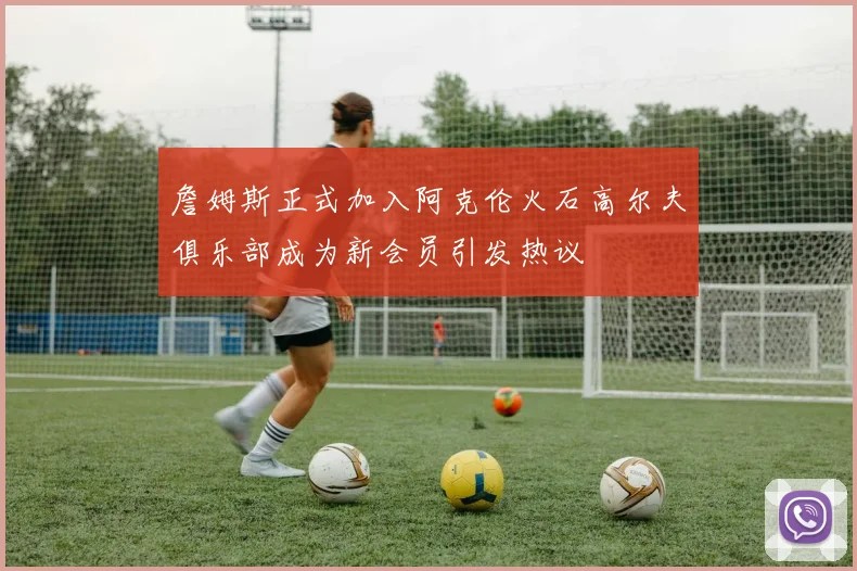 詹姆斯正式加入阿克伦火石高尔夫俱乐部成为新会员引发热议