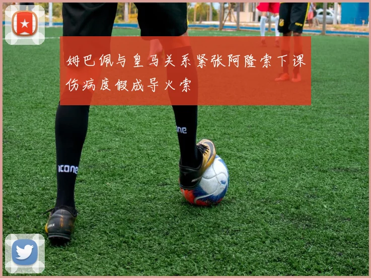 姆巴佩与皇马关系紧张阿隆索下课伤病度假成导火索