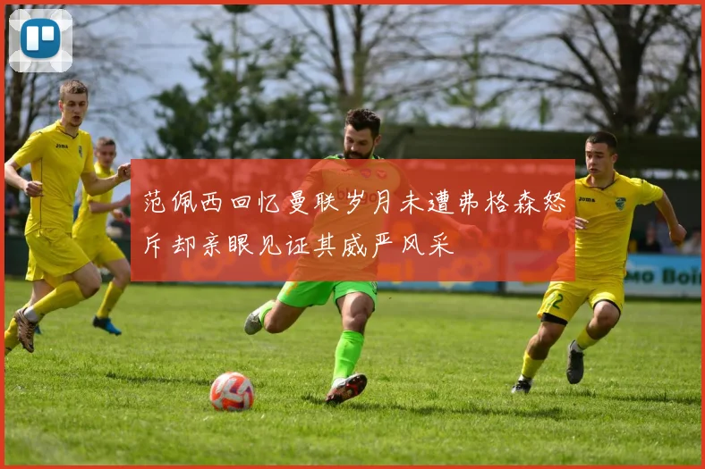 范佩西回忆曼联岁月未遭弗格森怒斥却亲眼见证其威严风采