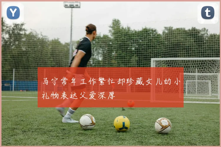 马宁常年工作繁忙却珍藏女儿的小礼物表达父爱深厚