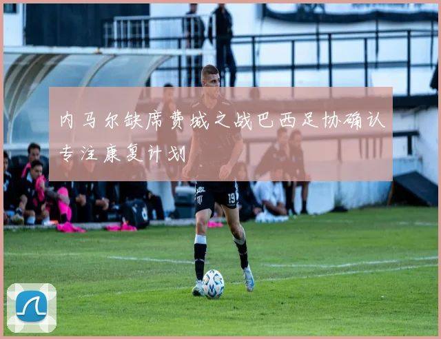 内马尔缺席费城之战巴西足协确认专注康复计划