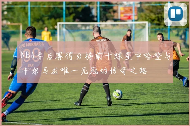 NBA季后赛得分榜前十球星中哈登与卡尔马龙唯一无冠的传奇之路