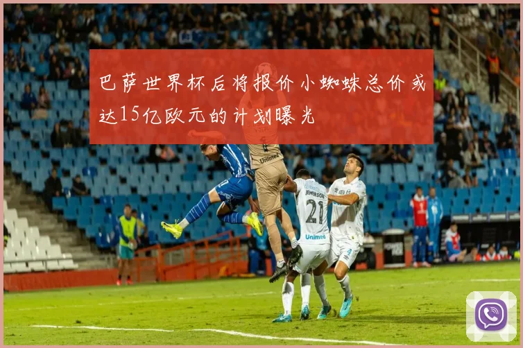 巴萨世界杯后将报价小蜘蛛总价或达15亿欧元的计划曝光