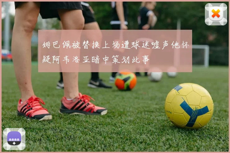 姆巴佩被替换上场遭球迷嘘声他怀疑阿韦洛亚暗中策划此事