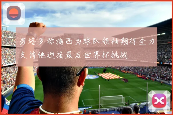 劳塔罗称梅西为球队领袖期待全力支持他迎接最后世界杯挑战