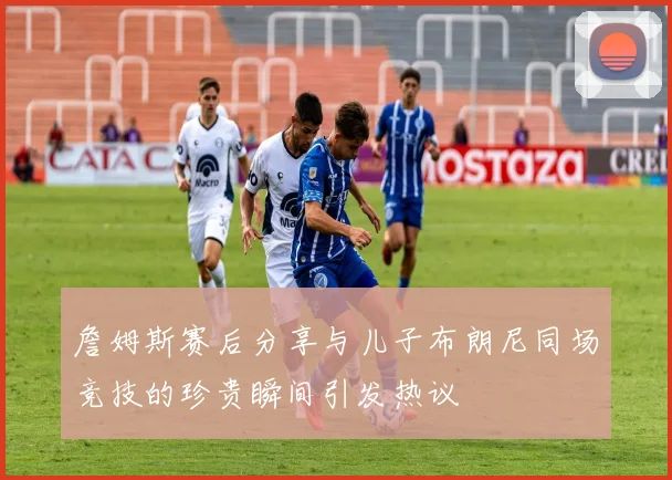 詹姆斯赛后分享与儿子布朗尼同场竞技的珍贵瞬间引发热议